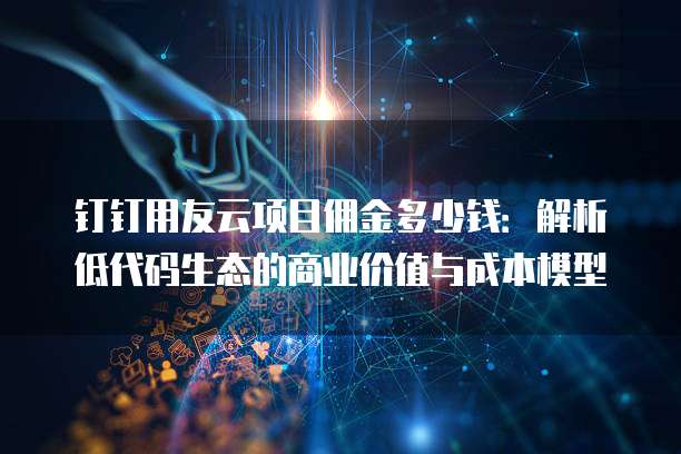 钉钉用友云项目佣金多少钱:解析低代码生态的商业价值与成本模型
