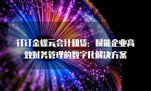 钉钉金蝶云会计租赁:赋能企业高效财务管理的数字化解决方案