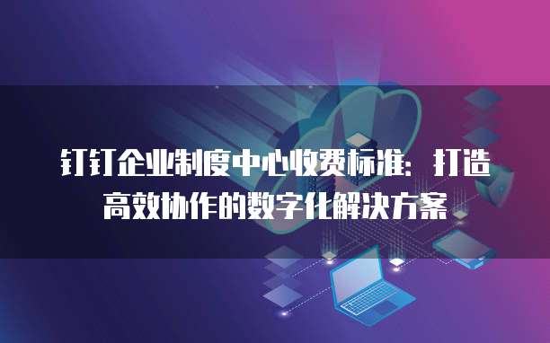 钉钉企业制度中心收费标准：打造高效协作的数字化解决方案
