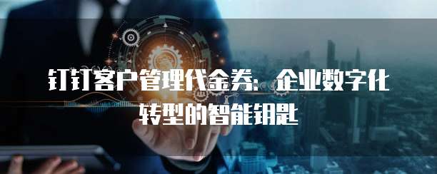 钉钉客户管理代金券：企业数字化转型的智能钥匙