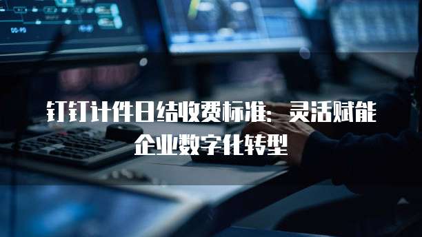 钉钉计件日结收费标准：灵活赋能企业数字化转型