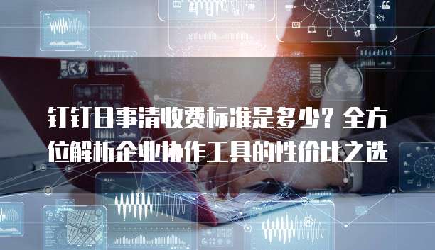 钉钉日事清收费标准是多少?全方位解析企业协作工具的性价比之选