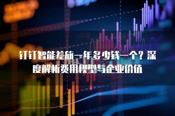 钉钉智能差旅一年多少钱一个?深度解析费用模型与企业价值