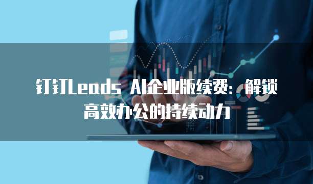 钉钉Leads AI企业版续费:解锁高效办公的持续动力