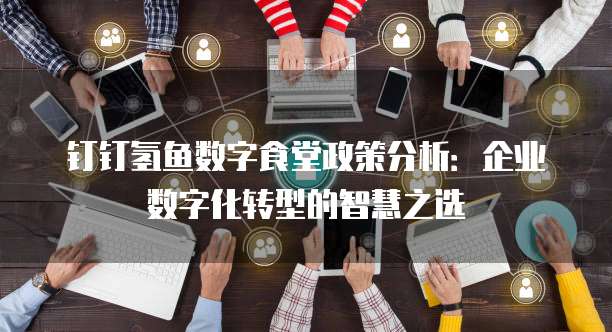 钉钉氢鱼数字食堂政策分析：企业数字化转型的智慧之选