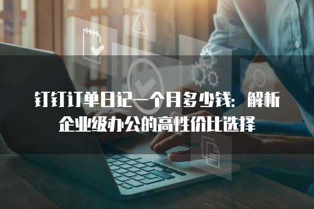 钉钉订单日记一个月多少钱:解析企业级办公的高性价比选择