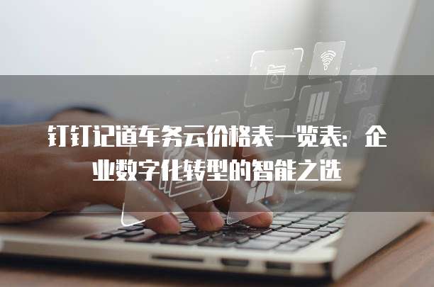 钉钉记道车务云价格表一览表:企业数字化转型的智能之选