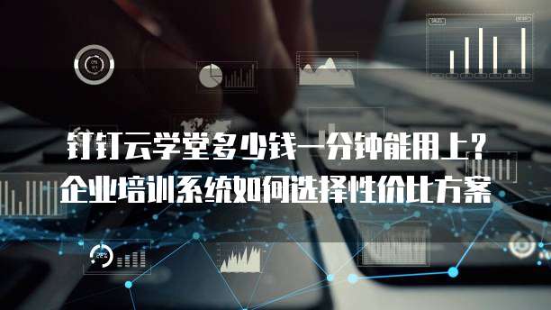 钉钉云学堂多少钱一分钟能用上?企业培训系统如何选择性价比方案