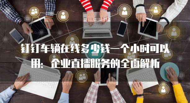钉钉车辆在线多少钱一个小时可以用:企业直播服务的全面解析