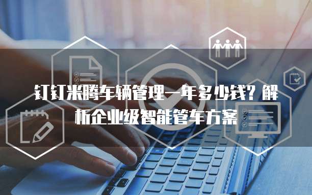 钉钉米腾车辆管理一年多少钱?解析企业级智能管车方案