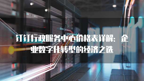 钉钉行政服务中心价格表详解:企业数字化转型的经济之选
