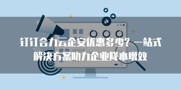 钉钉合力云企安优惠多少?一站式解决方案助力企业降本增效