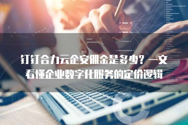 钉钉合力云企安佣金是多少?一文看懂企业数字化服务的定价逻辑