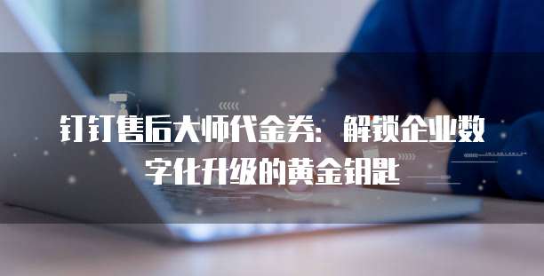 钉钉售后大师代金券：解锁企业数字化升级的黄金钥匙