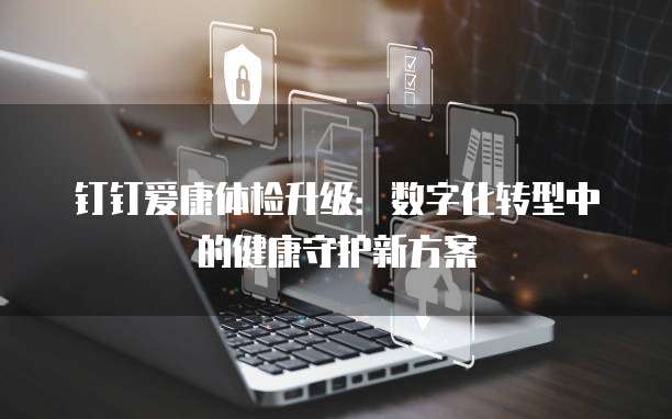 钉钉爱康体检升级:数字化转型中的健康守护新方案