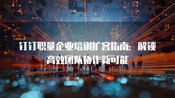 钉钉职量企业培训扩容指南:解锁高效团队协作新可能
