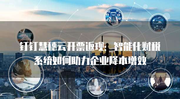 钉钉慧穗云开票返现:智能化财税系统如何助力企业降本增效