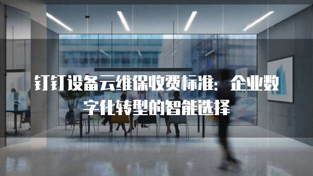 钉钉设备云维保收费标准:企业数字化转型的智能选择