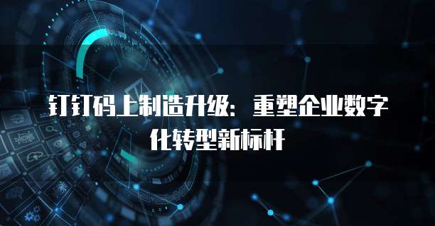 钉钉码上制造升级:重塑企业数字化转型新标杆
