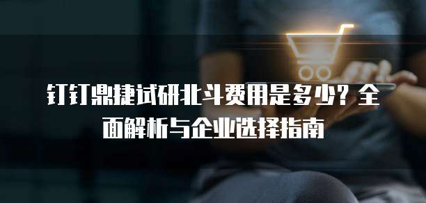 钉钉鼎捷试研北斗费用是多少?全面解析与企业选择指南