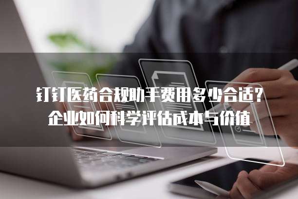 钉钉医药合规助手费用多少合适？企业如何科学评估成本与价值