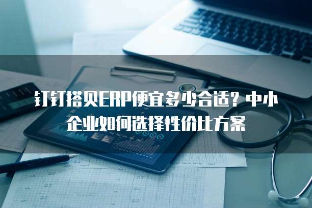 钉钉搭贝ERP便宜多少合适？中小企业如何选择性价比方案