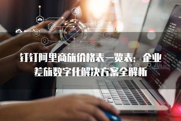 钉钉阿里商旅价格表一览表：企业差旅数字化解决方案全解析