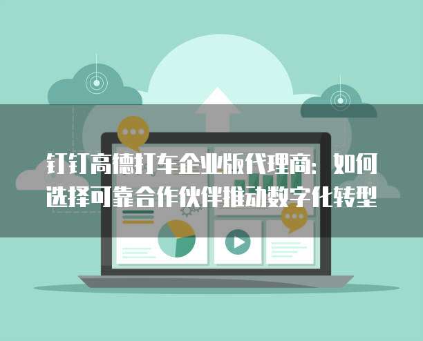 钉钉高德打车企业版代理商:如何选择可靠合作伙伴推动数字化转型