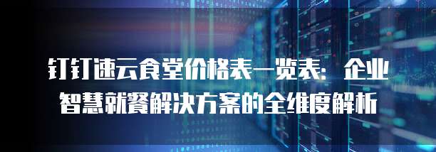 钉钉速云食堂价格表一览表：企业智慧就餐解决方案的全维度解析
