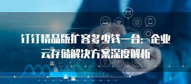 钉钉精品版扩容多少钱一台:企业云存储解决方案深度解析