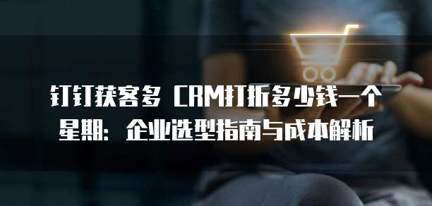 钉钉获客多 CRM打折多少钱一个星期:企业选型指南与成本解析