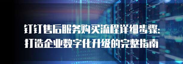 钉钉售后服务购买流程详细步骤:打造企业数字化升级的完整指南