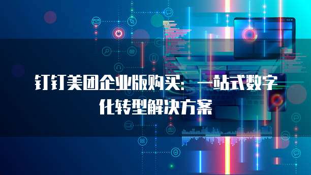 钉钉美团企业版购买:一站式数字化转型解决方案