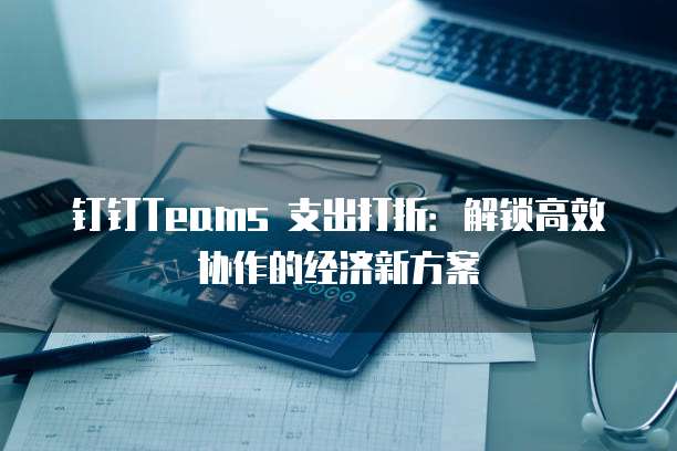 钉钉Teams 支出打折:解锁高效协作的经济新方案
