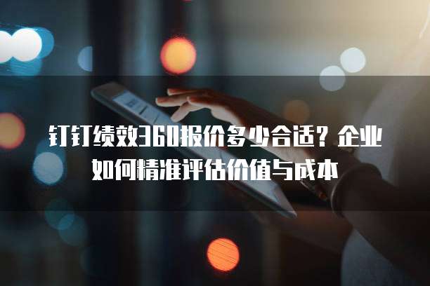 钉钉绩效360报价多少合适?企业如何精准评估价值与成本