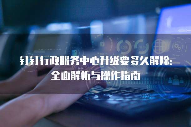 钉钉行政服务中心升级要多久解除：全面解析与操作指南