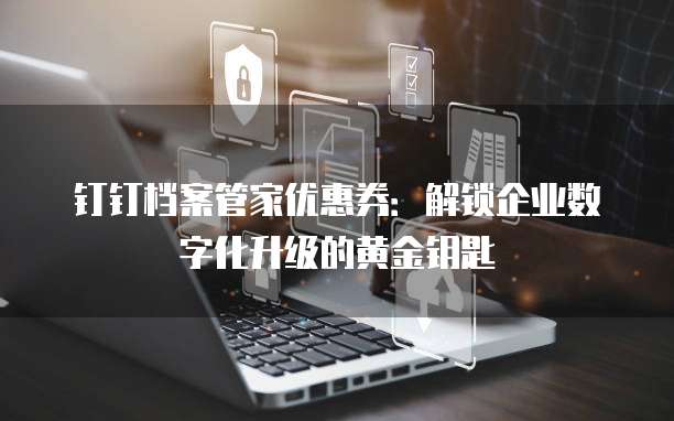 钉钉档案管家优惠券:解锁企业数字化升级的黄金钥匙