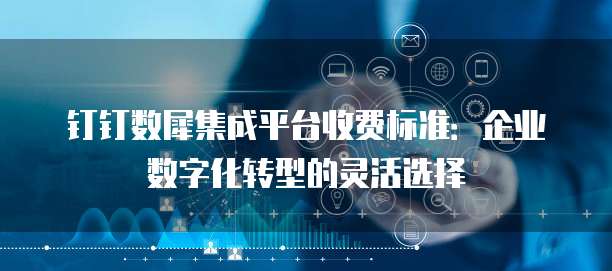 钉钉数犀集成平台收费标准：企业数字化转型的灵活选择