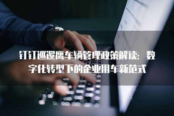 钉钉巡逻鹰车辆管理政策解读:数字化转型下的企业用车新范式