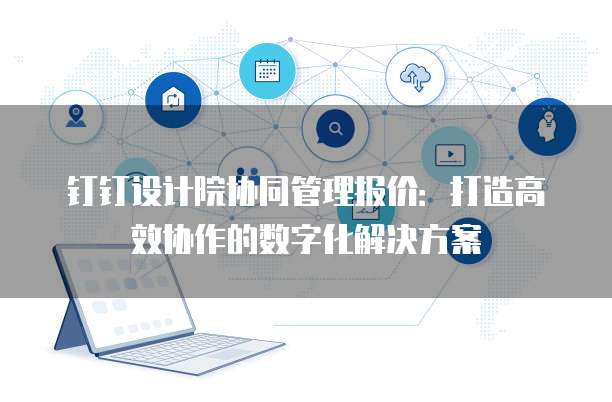 钉钉设计院协同管理报价:打造高效协作的数字化解决方案