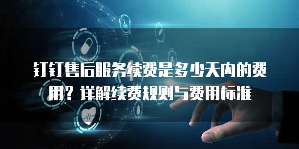 钉钉售后服务续费是多少天内的费用?详解续费规则与费用标准