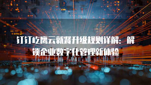 钉钉屹鹰云就餐升级规则详解:解锁企业数字化管理新体验