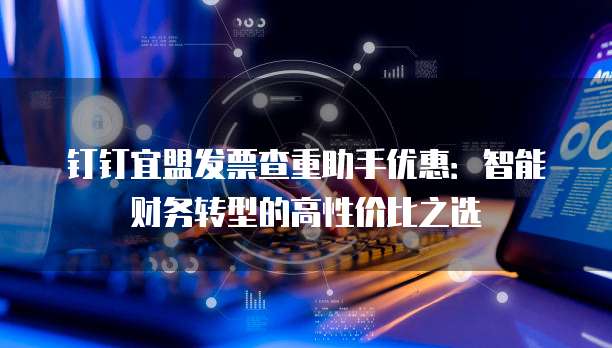 钉钉宜盟发票查重助手优惠:智能财务转型的高性价比之选