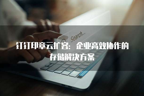 钉钉印章云扩容：企业高效协作的存储解决方案