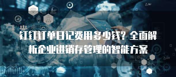 钉钉订单日记费用多少钱?全面解析企业进销存管理的智能方案