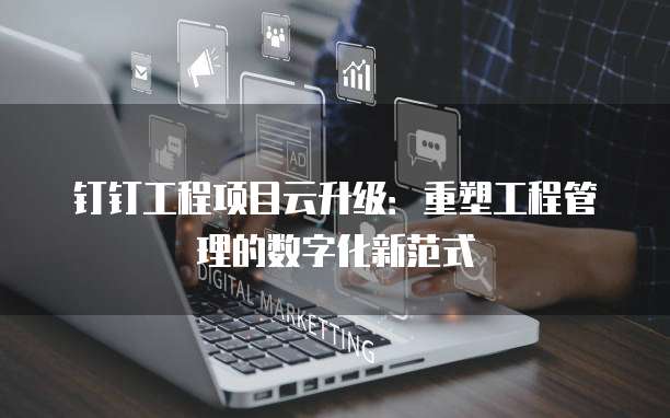 钉钉工程项目云升级:重塑工程管理的数字化新范式