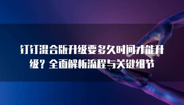 钉钉混合版升级要多久时间才能升级？全面解析流程与关键细节