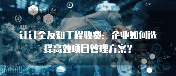 钉钉仝友知工程收费:企业如何选择高效项目管理方案?