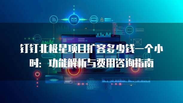 钉钉北极星项目扩容多少钱一个小时:功能解析与费用咨询指南