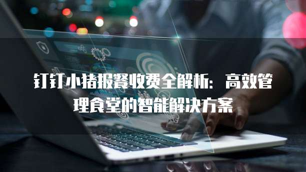 钉钉小猪报餐收费全解析:高效管理食堂的智能解决方案